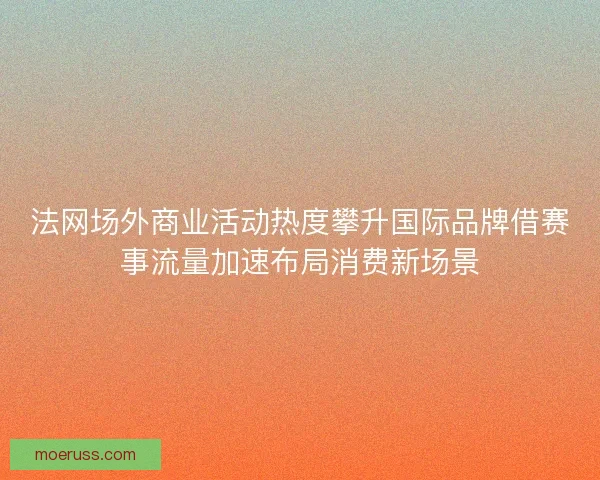 法网场外商业活动热度攀升国际品牌借赛事流量加速布局消费新场景
