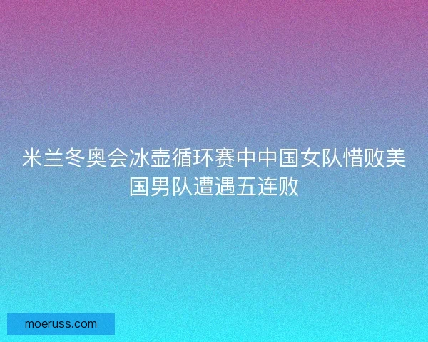 米兰冬奥会冰壶循环赛中中国女队惜败美国男队遭遇五连败