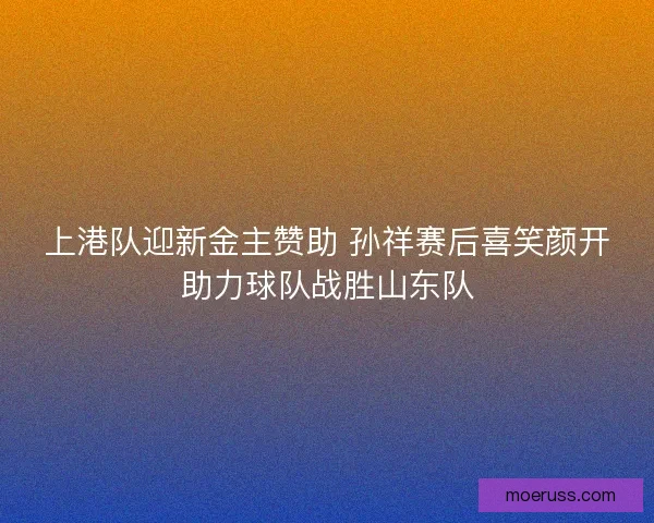上港队迎新金主赞助 孙祥赛后喜笑颜开助力球队战胜山东队