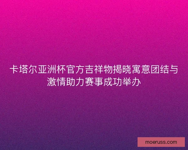卡塔尔亚洲杯官方吉祥物揭晓寓意团结与激情助力赛事成功举办